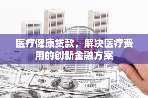 红山医疗健康贷款，解决医疗费用的创新金融方案